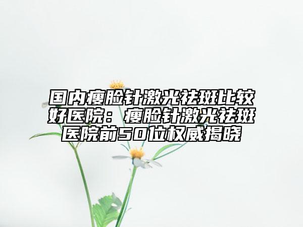 国内瘦脸针激光祛斑比较好医院：瘦脸针激光祛斑医院前50位权威揭晓