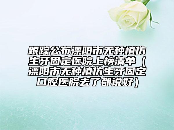跟踪公布溧阳市无种植仿生牙固定医院上榜清单（溧阳市无种植仿生牙固定口腔医院去了都说好）