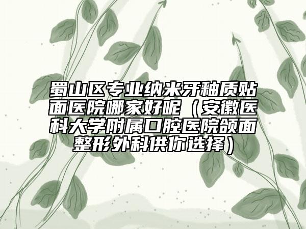 蜀山区专业纳米牙釉质贴面医院哪家好呢（安徽医科大学附属口腔医院颌面整形外科供你选择）