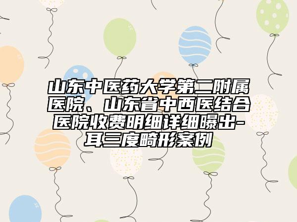 山东中医药大学第二附属医院、山东省中西医结合医院收费明细详细曝出-耳三度畸形案例