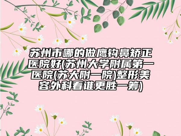苏州市哪的做鹰钩鼻矫正医院好(苏州大学附属第一医院(苏大附一院)整形美容外科看谁更胜一筹)