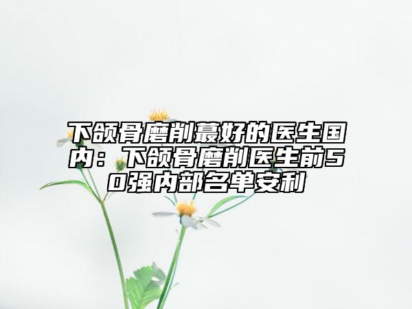 下颌骨磨削蕞好的医生国内：下颌骨磨削医生前50强内部名单安利