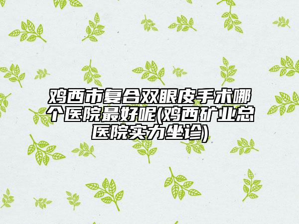 鸡西市复合双眼皮手术哪个医院最好呢(鸡西矿业总医院实力坐诊)