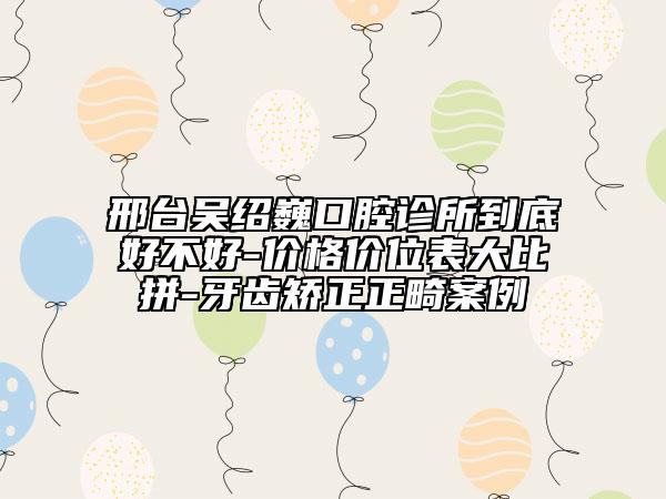 邢台吴绍巍口腔诊所到底好不好-价格价位表大比拼-牙齿矫正正畸案例