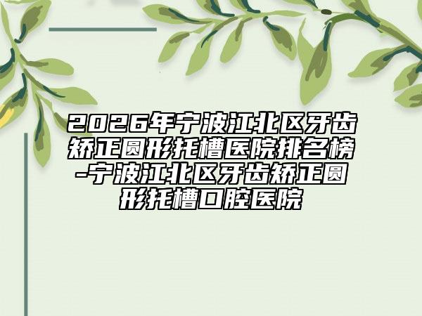 2026年宁波江北区牙齿矫正圆形托槽医院排名榜-宁波江北区牙齿矫正圆形托槽口腔医院