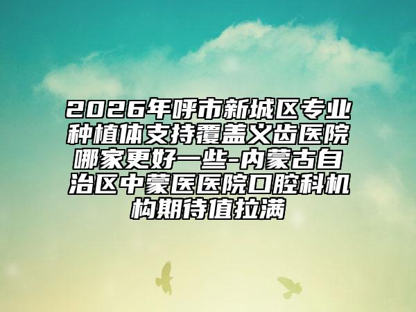 2026年呼市新城区专业种植体支持覆盖义齿医院哪家更好一些-内蒙古自治区中蒙医医院口腔科机构期待值拉满