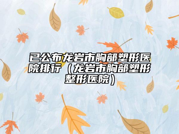 已公布龙岩市胸部塑形医院排行（龙岩市胸部塑形整形医院）