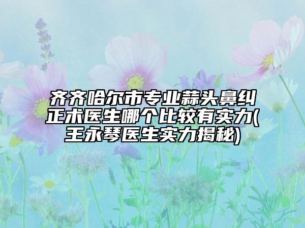 齐齐哈尔市专业蒜头鼻纠正术医生哪个比较有实力(王永琴医生实力揭秘)
