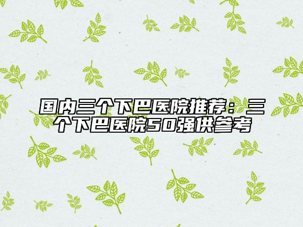 国内三个下巴医院推荐：三个下巴医院50强供参考
