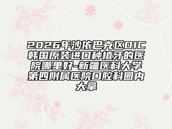 2026年沙依巴克区DIC韩国原装进口种植牙的医院哪里好-新疆医科大学第四附属医院口腔科圈内大拿