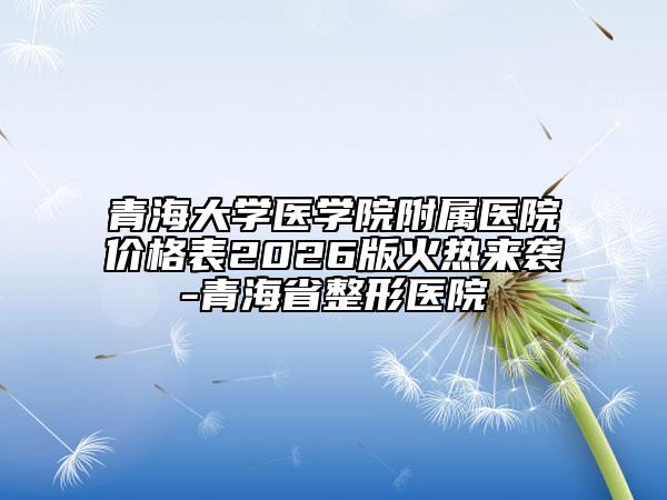 青海大学医学院附属医院价格表2026版火热来袭-青海省整形医院