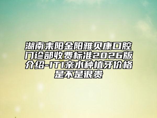 湖南耒阳金阳雅贝康口腔门诊部收费标准2026版介绍-ITI亲水种植牙价格是不是很贵
