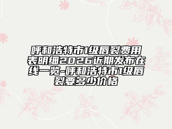 呼和浩特市1级唇裂费用表明细2026近期发布在线一览-呼和浩特市1级唇裂要多少价格