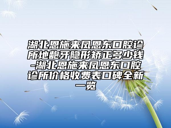 湖北恩施来凤恩东口腔诊所地龅牙隐形矫正多少钱-湖北恩施来凤恩东口腔诊所价格收费表口碑全新一览