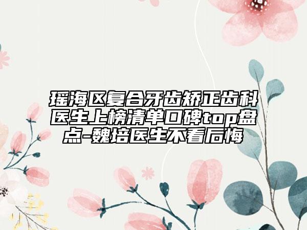 瑶海区复合牙齿矫正齿科医生上榜清单口碑top盘点-魏培医生不看后悔