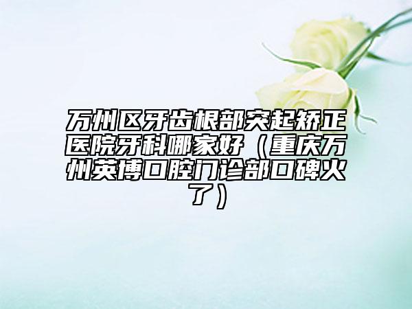 万州区牙齿根部突起矫正医院牙科哪家好（重庆万州英博口腔门诊部口碑火了）