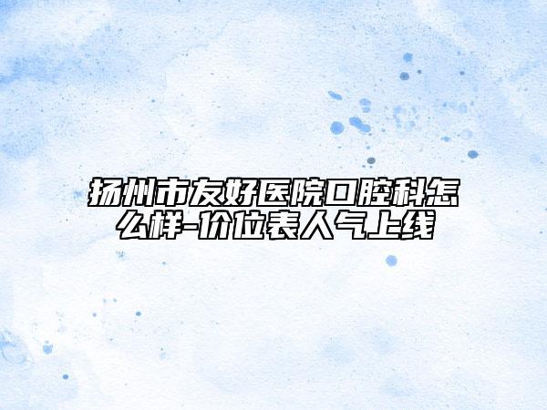 扬州市友好医院口腔科怎么样-价位表人气上线