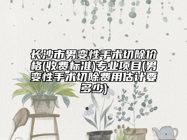 长沙市男变性手术切除价格(收费标准)专业项目(男变性手术切除费用估计要多少)