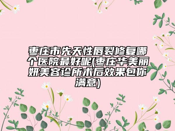 枣庄市先天性唇裂修复哪个医院最好呢(枣庄华美丽妍美容诊所术后效果包你满意)