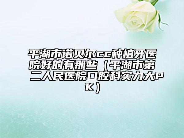 平湖市诺贝尔cc种植牙医院好的有那些（平湖市第二人民医院口腔科实力大PK）