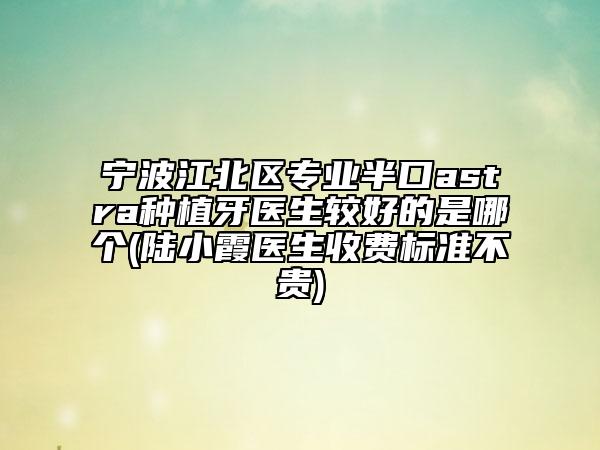 宁波江北区专业半口astra种植牙医生较好的是哪个(陆小霞医生收费标准不贵)