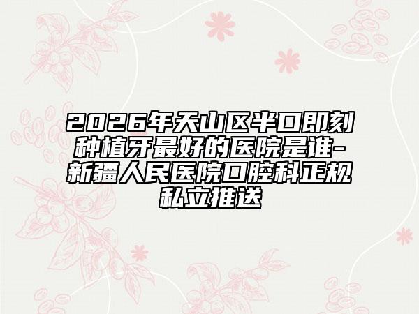 2026年天山区半口即刻种植牙最好的医院是谁-新疆人民医院口腔科正规私立推送