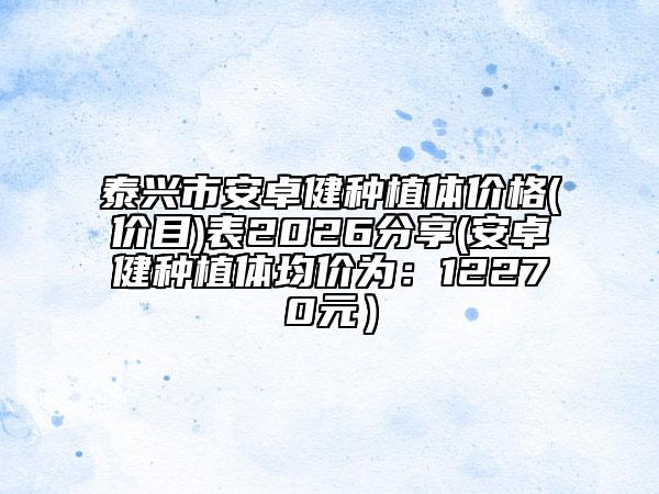 泰兴市安卓健种植体价格(价目)表2026分享(安卓健种植体均价为：12270元）