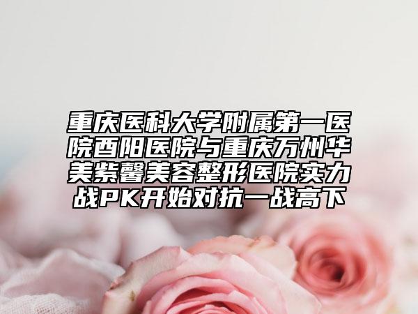 重庆医科大学附属第一医院酉阳医院与重庆万州华美紫馨美容整形医院实力战PK开始对抗一战高下