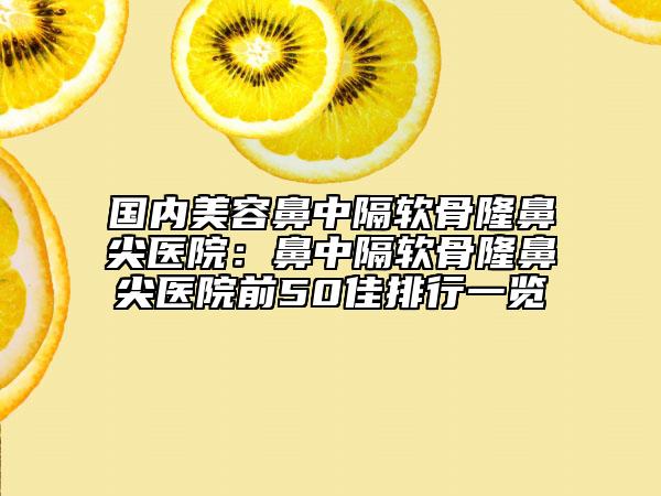国内美容鼻中隔软骨隆鼻尖医院：鼻中隔软骨隆鼻尖医院前50佳排行一览