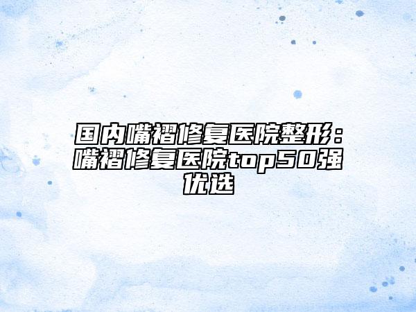 国内嘴褶修复医院整形：嘴褶修复医院top50强优选