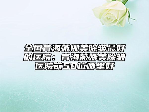 全国青海薇娜美除皱最好的医院：青海薇娜美除皱医院前50位哪里好