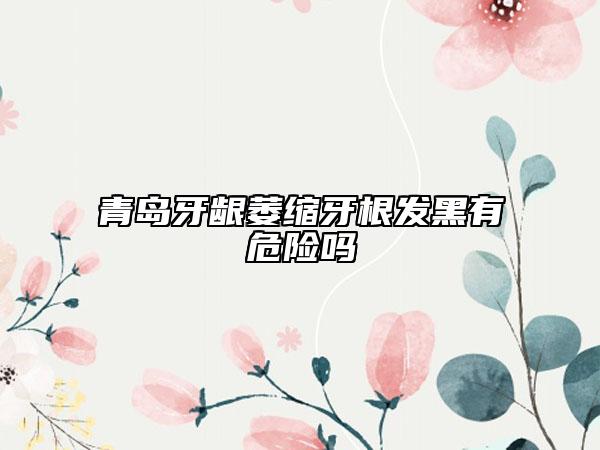 青岛牙龈萎缩牙根发黑有危险吗
