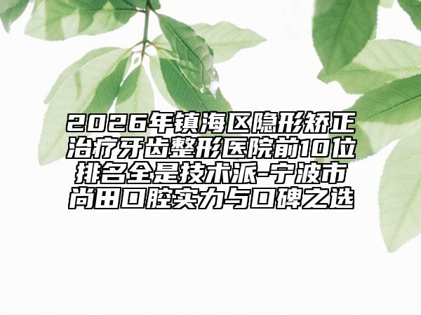2026年镇海区隐形矫正治疗牙齿整形医院前10位排名全是技术派-宁波市尚田口腔实力与口碑之选
