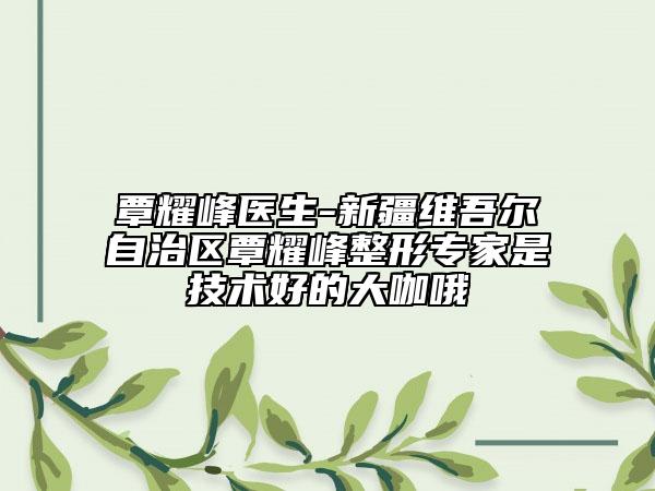 覃耀峰医生-新疆维吾尔自治区覃耀峰整形专家是技术好的大咖哦