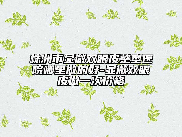 株洲市显微双眼皮整型医院哪里做的好-显微双眼皮做一次价格