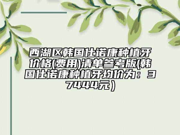 西湖区韩国仕诺康种植牙价格(费用)清单参考版(韩国仕诺康种植牙均价为：37444元）
