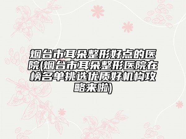 烟台市耳朵整形好点的医院(烟台市耳朵整形医院在榜名单挑选优质好机构攻略来啦)