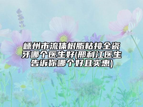 嵊州市流体树脂粘接全瓷牙哪个医生好(邢利江医生告诉你哪个好且实惠)