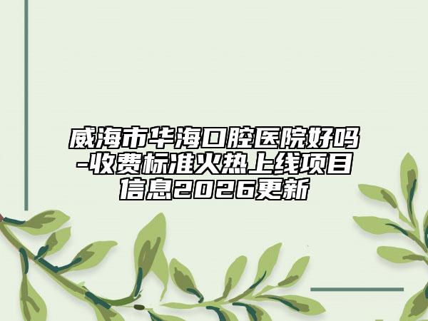 威海市华海口腔医院好吗-收费标准火热上线项目信息2026更新