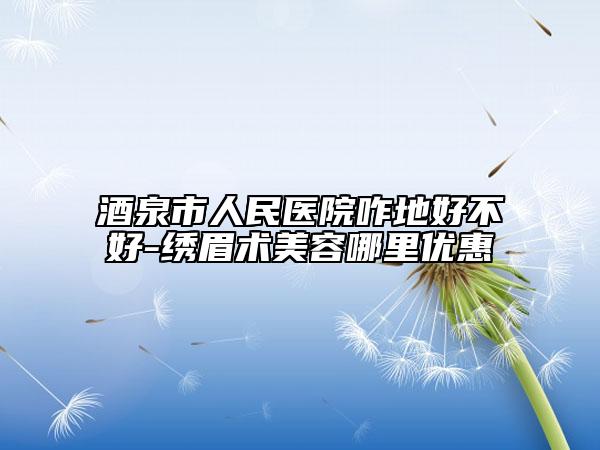 酒泉市人民医院咋地好不好-绣眉术美容哪里优惠