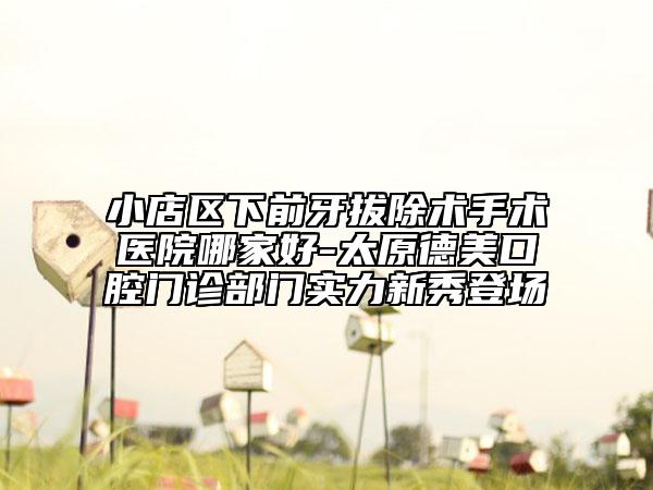 小店区下前牙拔除术手术医院哪家好-太原德美口腔门诊部门实力新秀登场