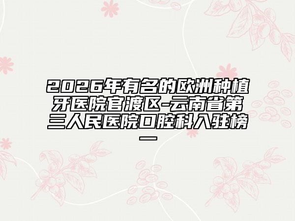 2026年有名的欧洲种植牙医院官渡区-云南省第三人民医院口腔科入驻榜一