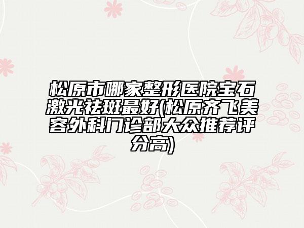 松原市哪家整形医院宝石激光祛斑最好(松原齐飞美容外科门诊部大众推荐评分高)