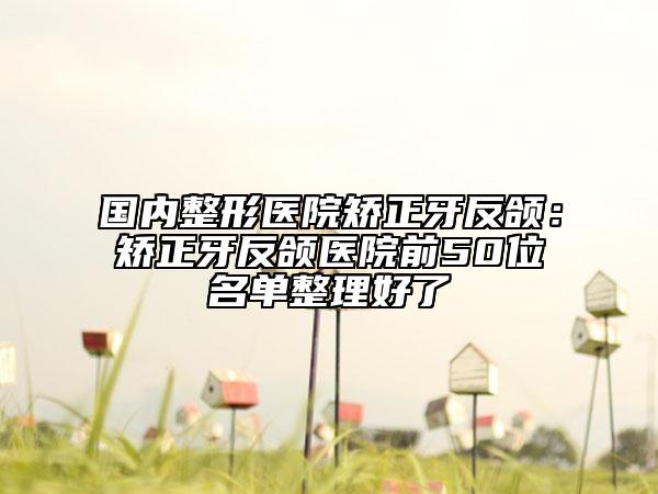 国内整形医院矫正牙反颌：矫正牙反颌医院前50位名单整理好了