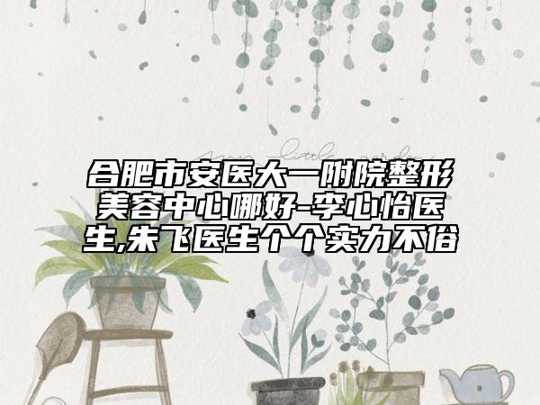 合肥市安医大一附院整形美容中心哪好-李心怡医生,朱飞医生个个实力不俗