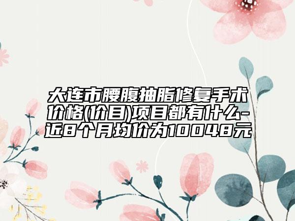 大连市腰腹抽脂修复手术价格(价目)项目都有什么-近8个月均价为10048元