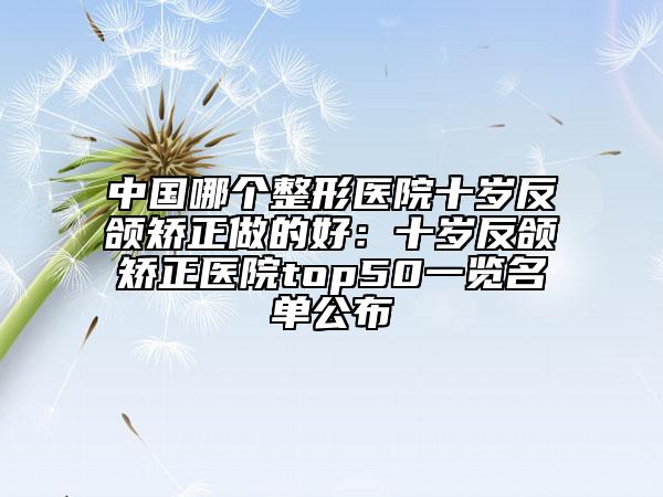 中国哪个整形医院十岁反颌矫正做的好：十岁反颌矫正医院top50一览名单公布