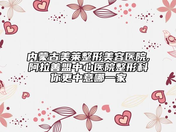 内蒙古美莱整形美容医院,阿拉善盟中心医院整形科你更中意哪一家