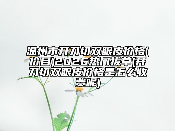 温州市开刀切双眼皮价格(价目)2026热门拔草(开刀切双眼皮价格是怎么收费呢)