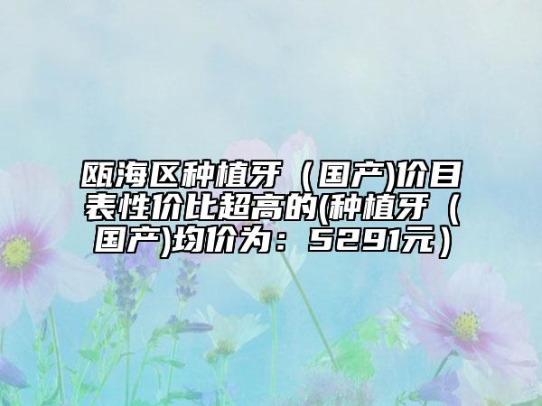 瓯海区种植牙（国产)价目表性价比超高的(种植牙（国产)均价为：5291元）